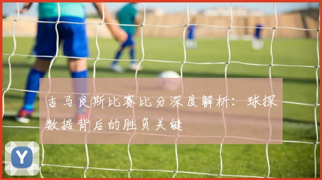 吉马良斯比赛比分深度解析：球探数据背后的胜负关键