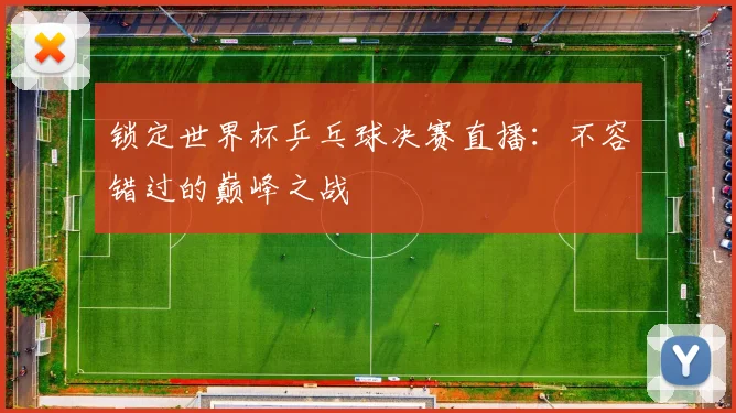 锁定世界杯乒乓球决赛直播：不容错过的巅峰之战