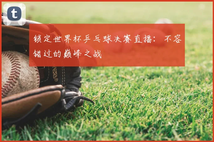 锁定世界杯乒乓球决赛直播：不容错过的巅峰之战